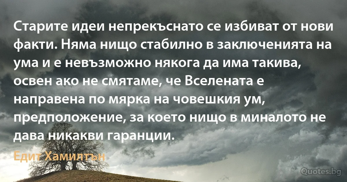 Старите идеи непрекъснато се избиват от нови факти. Няма нищо стабилно в заключенията на ума и е невъзможно някога да има такива, освен ако не смятаме, че Вселената е направена по мярка на човешкия ум, предположение, за което нищо в миналото не дава никакви гаранции. (Едит Хамилтън)