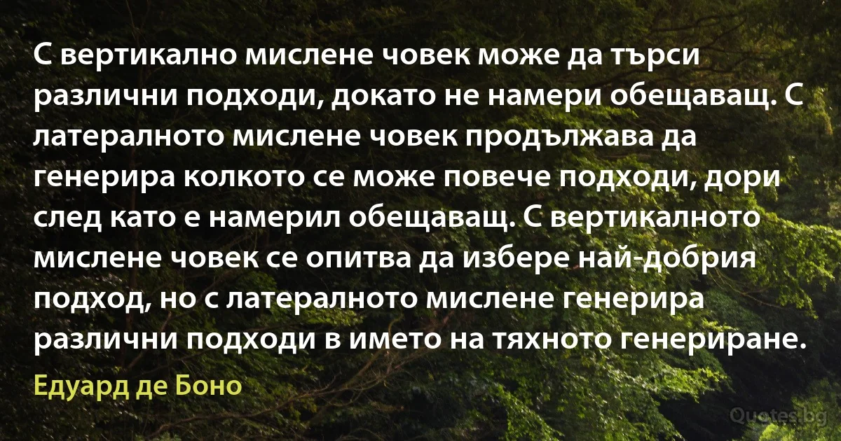 С вертикално мислене човек може да търси различни подходи, докато не намери обещаващ. С латералното мислене човек продължава да генерира колкото се може повече подходи, дори след като е намерил обещаващ. С вертикалното мислене човек се опитва да избере най-добрия подход, но с латералното мислене генерира различни подходи в името на тяхното генериране. (Едуард де Боно)