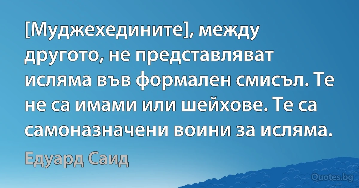 [Муджехедините], между другото, не представляват исляма във формален смисъл. Те не са имами или шейхове. Те са самоназначени воини за исляма. (Едуард Саид)