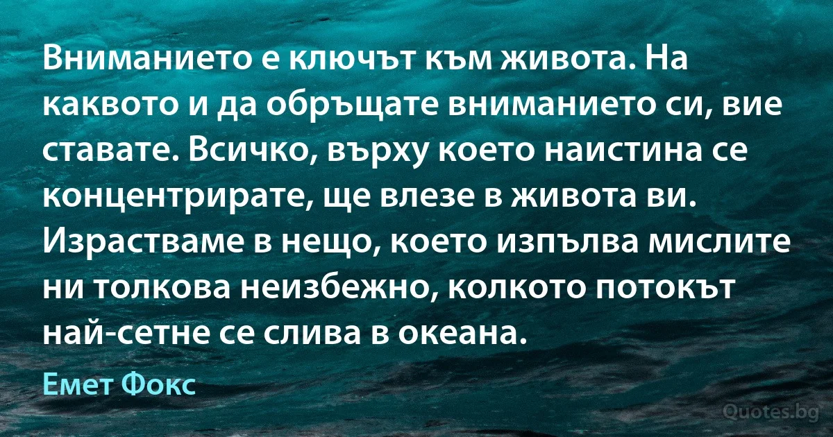 Вниманието е ключът към живота. На каквото и да обръщате вниманието си, вие ставате. Всичко, върху което наистина се концентрирате, ще влезе в живота ви. Израстваме в нещо, което изпълва мислите ни толкова неизбежно, колкото потокът най-сетне се слива в океана. (Емет Фокс)