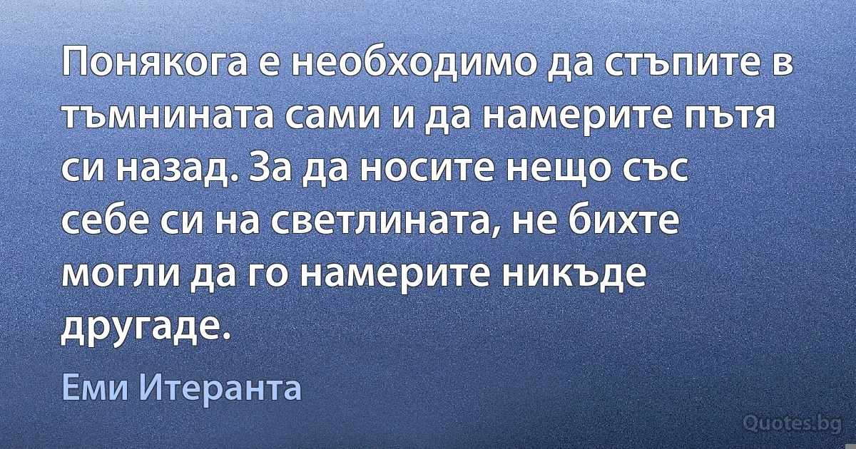 Понякога е необходимо да стъпите в тъмнината сами и да намерите пътя си назад. За да носите нещо със себе си на светлината, не бихте могли да го намерите никъде другаде. (Еми Итеранта)