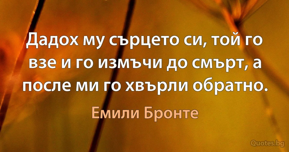 Дадох му сърцето си, той го взе и го измъчи до смърт, а после ми го хвърли обратно. (Емили Бронте)