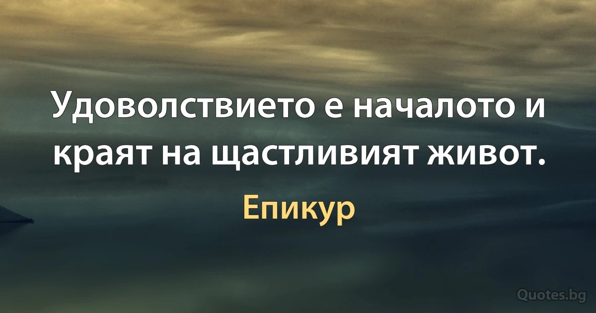 Удоволствието е началото и краят на щастливият живот. (Епикур)