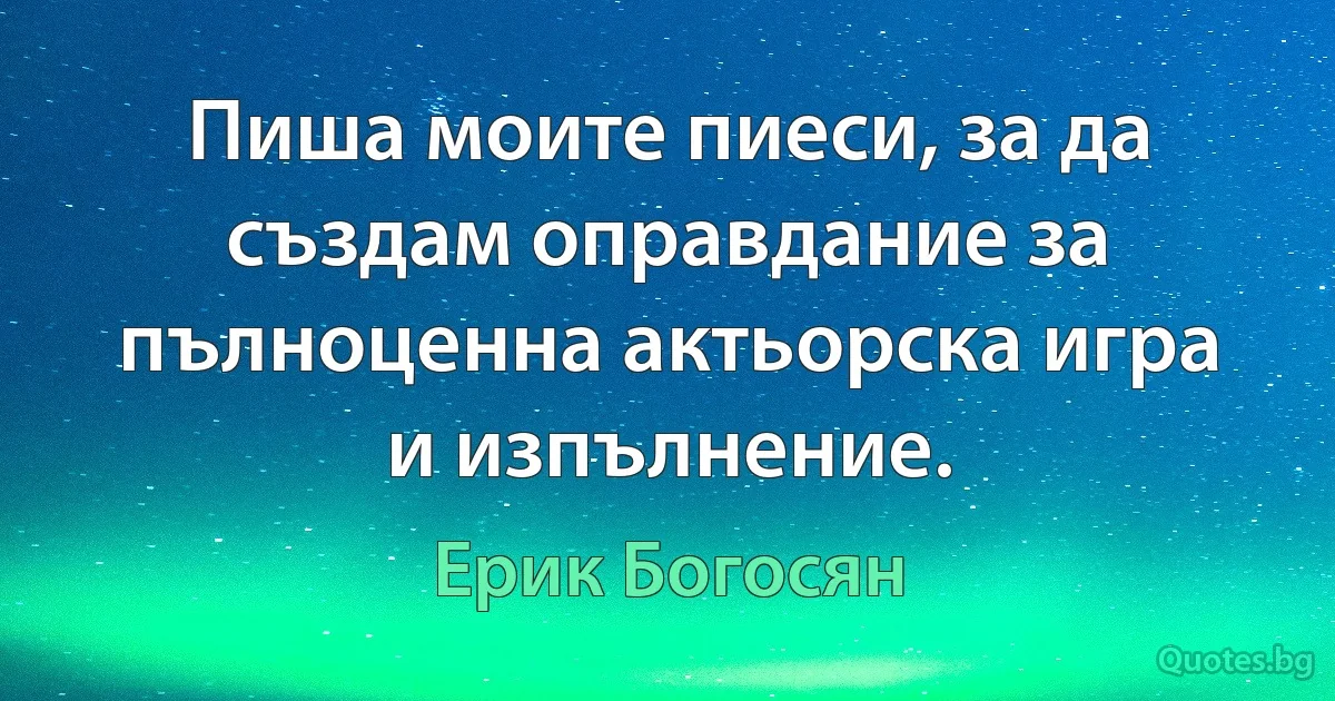 Пиша моите пиеси, за да създам оправдание за пълноценна актьорска игра и изпълнение. (Ерик Богосян)