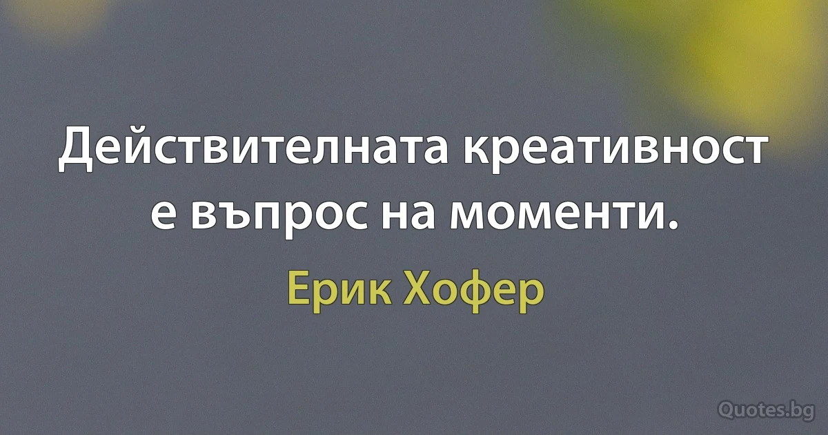 Действителната креативност е въпрос на моменти. (Ерик Хофер)