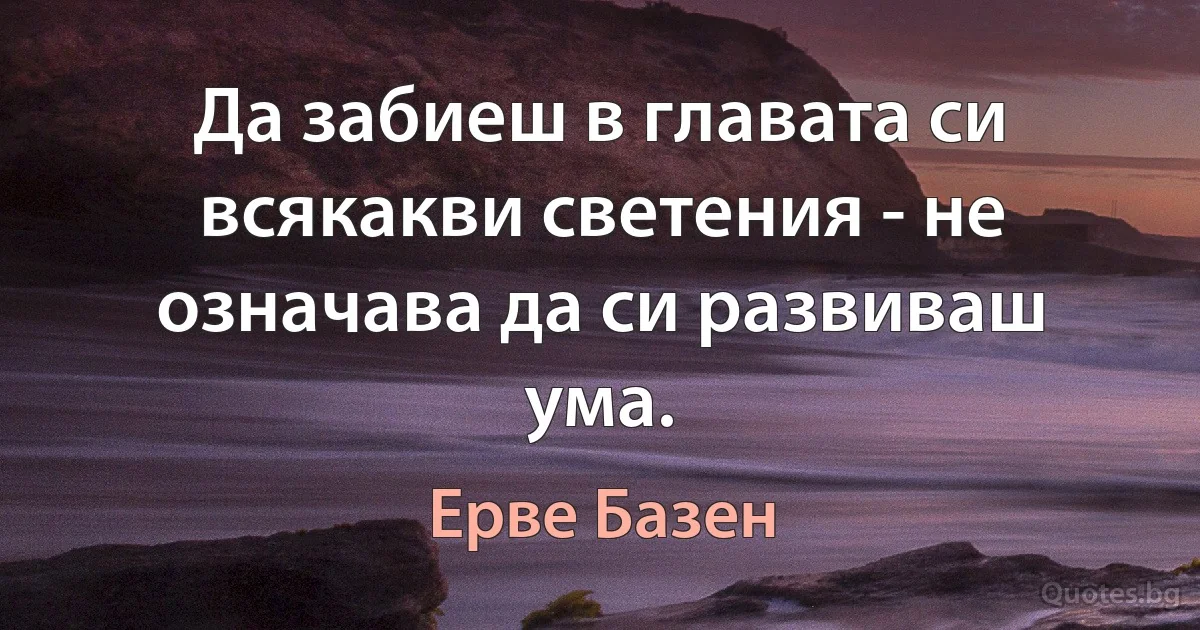 Да забиеш в главата си всякакви светения - не означава да си развиваш ума. (Ерве Базен)