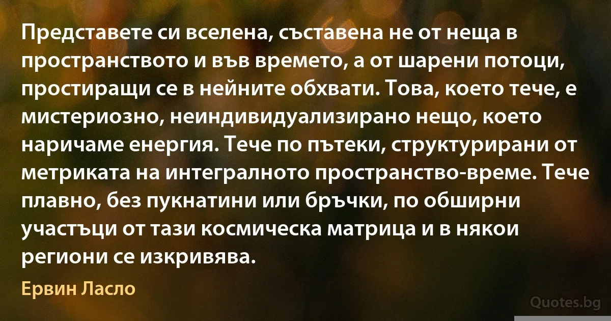 Представете си вселена, съставена не от неща в пространството и във времето, а от шарени потоци, простиращи се в нейните обхвати. Това, което тече, е мистериозно, неиндивидуализирано нещо, което наричаме енергия. Тече по пътеки, структурирани от метриката на интегралното пространство-време. Тече плавно, без пукнатини или бръчки, по обширни участъци от тази космическа матрица и в някои региони се изкривява. (Ервин Ласло)