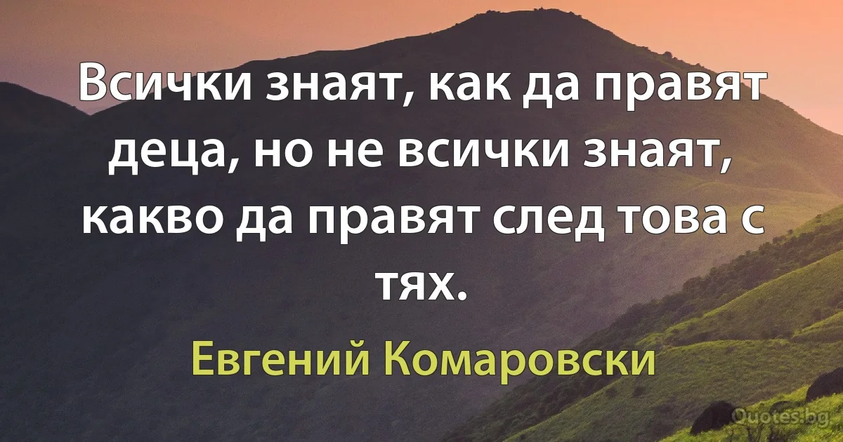 Всички знаят, как да правят деца, но не всички знаят, какво да правят след това с тях. (Евгений Комаровски)