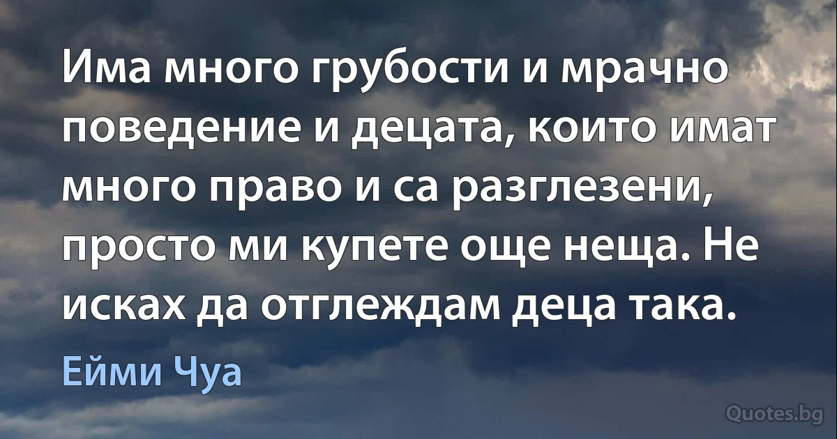 Има много грубости и мрачно поведение и децата, които имат много право и са разглезени, просто ми купете още неща. Не исках да отглеждам деца така. (Ейми Чуа)