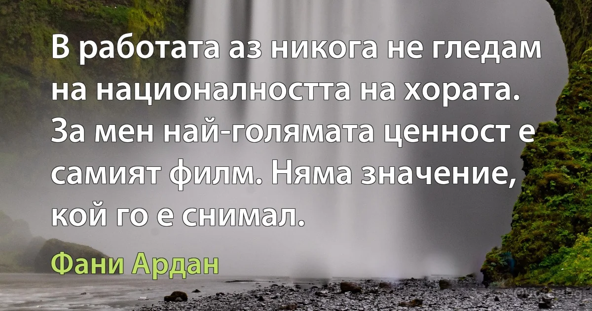 В работата аз никога не гледам на националността на хората. За мен най-голямата ценност е самият филм. Няма значение, кой го е снимал. (Фани Ардан)