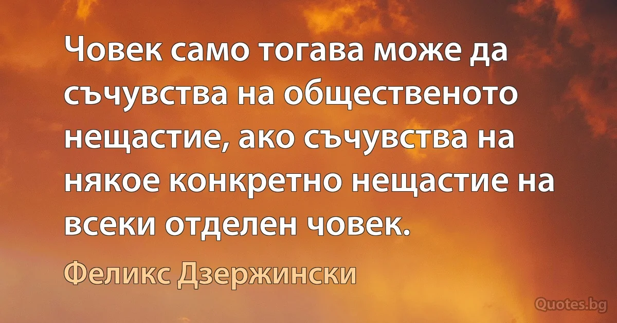 Човек само тогава може да съчувства на общественото нещастие, ако съчувства на някое конкретно нещастие на всеки отделен човек. (Феликс Дзержински)