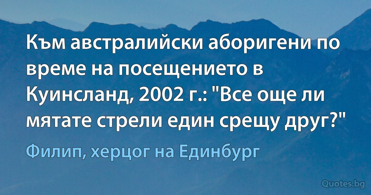 Към австралийски аборигени по време на посещението в Куинсланд, 2002 г.: "Все още ли мятате стрели един срещу друг?" (Филип, херцог на Единбург)