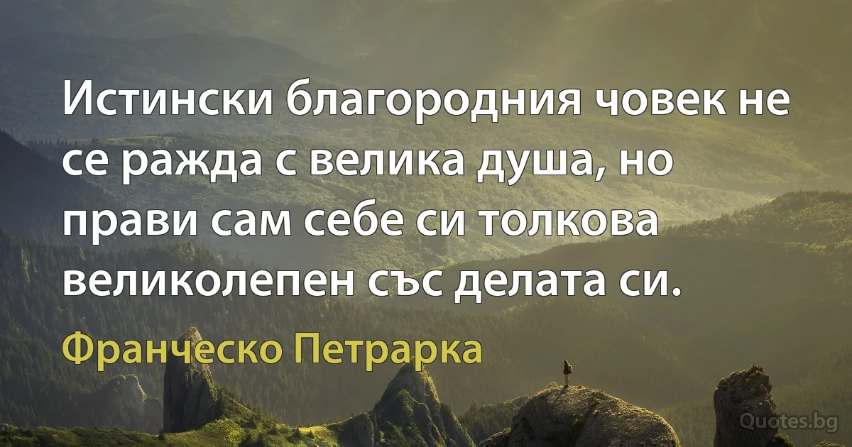 Истински благородния човек не се ражда с велика душа, но прави сам себе си толкова великолепен със делата си. (Франческо Петрарка)