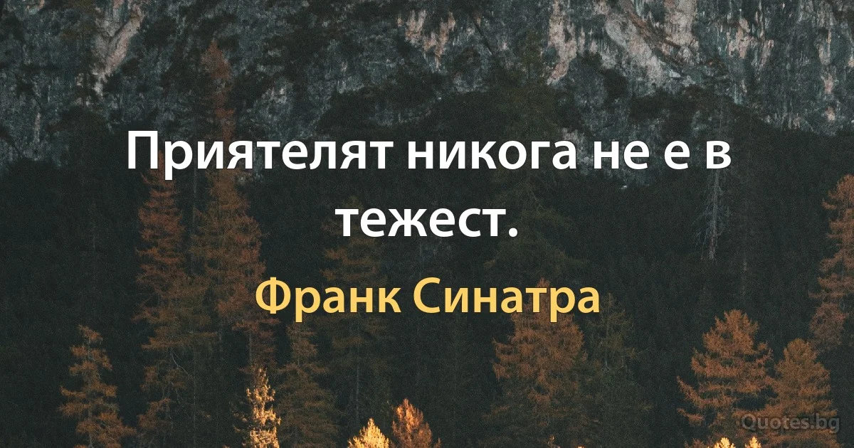 Приятелят никога не е в тежест. (Франк Синатра)