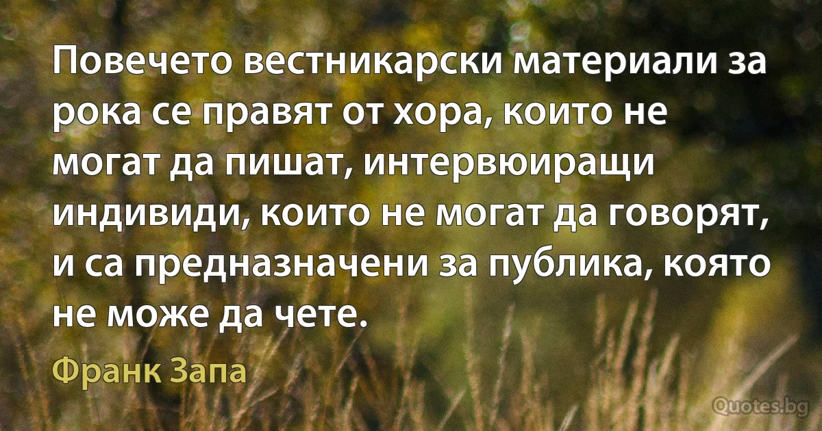 Повечето вестникарски материали за рока се правят от хора, които не могат да пишат, интервюиращи индивиди, които не могат да говорят, и са предназначени за публика, която не може да чете. (Франк Запа)