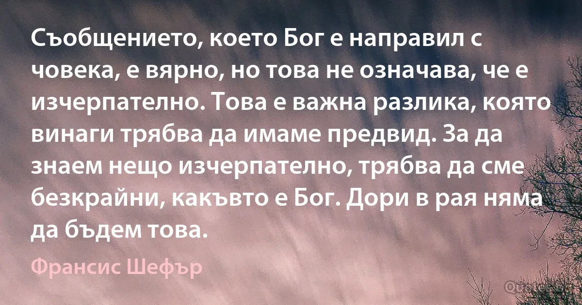 Съобщението, което Бог е направил с човека, е вярно, но това не означава, че е изчерпателно. Това е важна разлика, която винаги трябва да имаме предвид. За да знаем нещо изчерпателно, трябва да сме безкрайни, какъвто е Бог. Дори в рая няма да бъдем това. (Франсис Шефър)