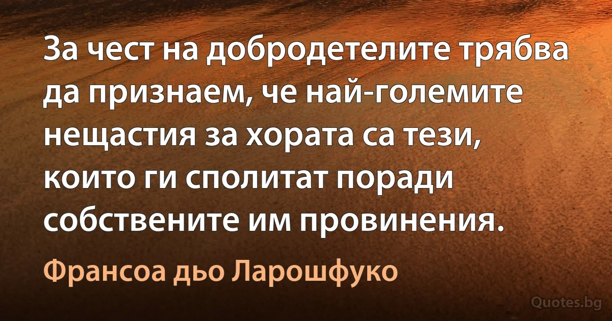 За чест на добродетелите трябва да признаем, че най-големите нещастия за хората са тези, които ги сполитат поради собствените им провинения. (Франсоа дьо Ларошфуко)