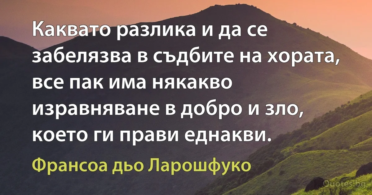 Каквато разлика и да се забелязва в съдбите на хората, все пак има някакво изравняване в добро и зло, което ги прави еднакви. (Франсоа дьо Ларошфуко)