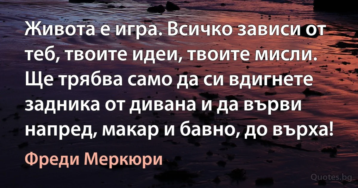 Живота е игра. Всичко зависи от теб, твоите идеи, твоите мисли. Ще трябва само да си вдигнете задника от дивана и да върви напред, макар и бавно, до върха! (Фреди Меркюри)