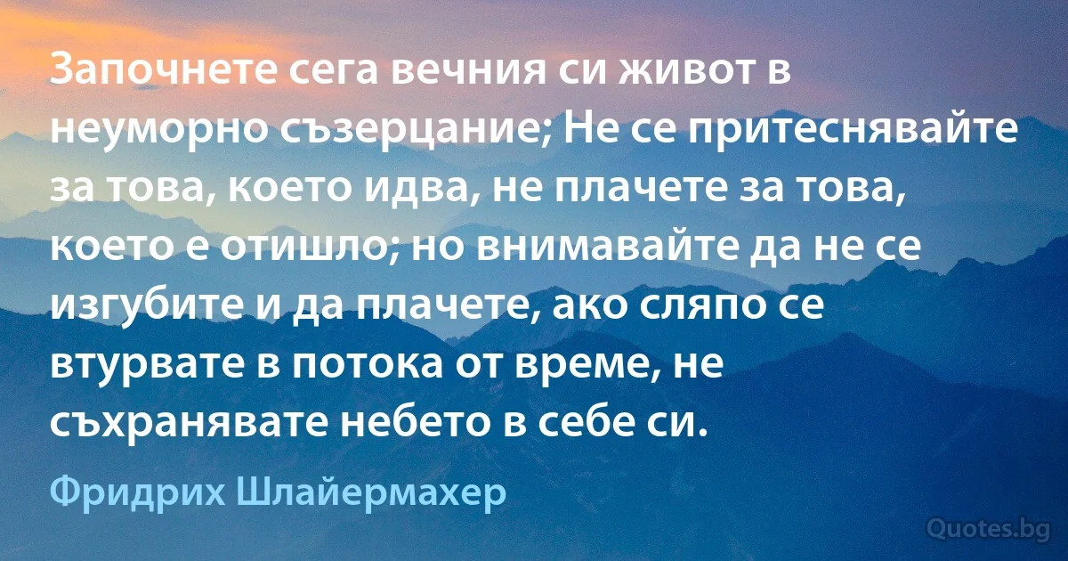 Започнете сега вечния си живот в неуморно съзерцание; Не се притеснявайте за това, което идва, не плачете за това, което е отишло; но внимавайте да не се изгубите и да плачете, ако сляпо се втурвате в потока от време, не съхранявате небето в себе си. (Фридрих Шлайермахер)