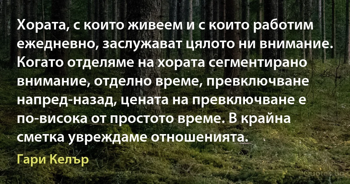 Хората, с които живеем и с които работим ежедневно, заслужават цялото ни внимание. Когато отделяме на хората сегментирано внимание, отделно време, превключване напред-назад, цената на превключване е по-висока от простото време. В крайна сметка увреждаме отношенията. (Гари Келър)