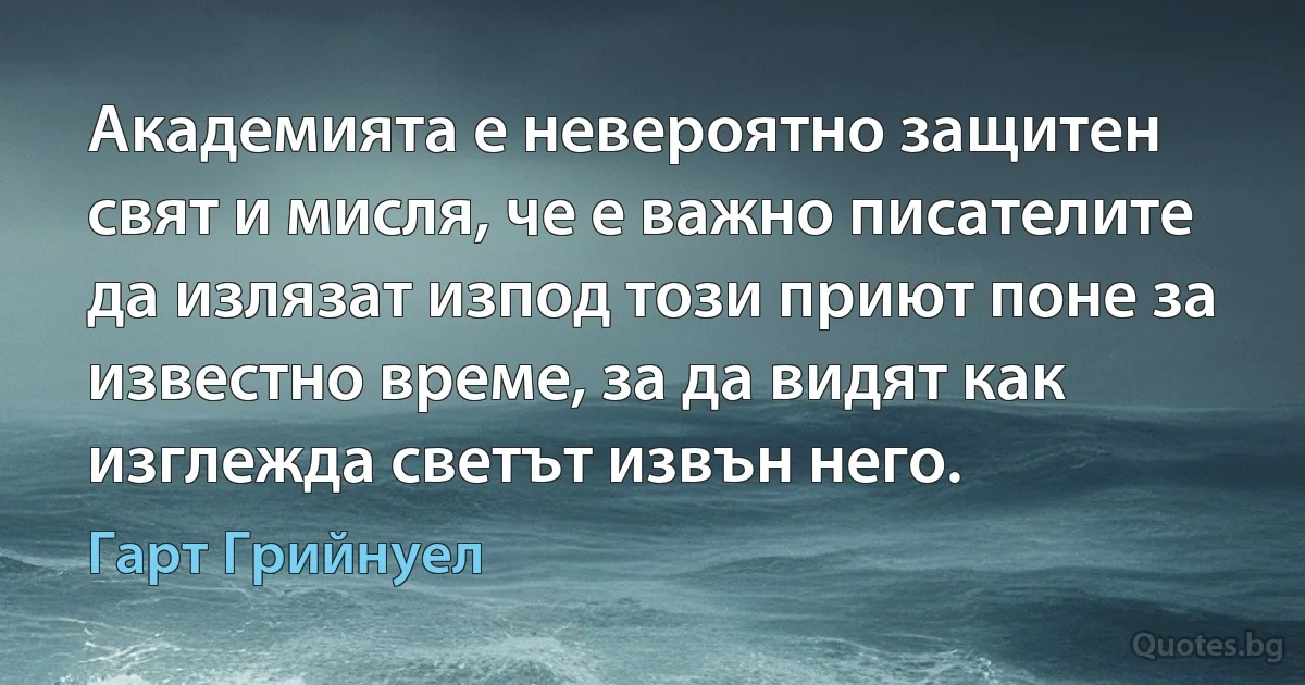 Академията е невероятно защитен свят и мисля, че е важно писателите да излязат изпод този приют поне за известно време, за да видят как изглежда светът извън него. (Гарт Грийнуел)