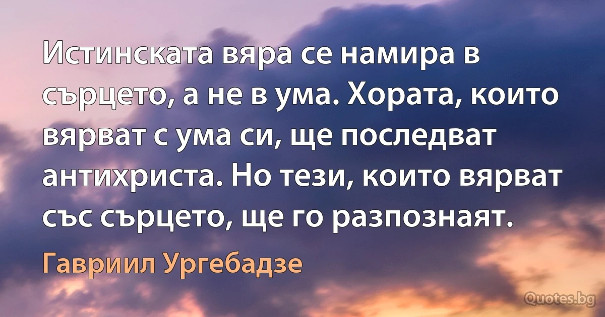 Истинската вяра се намира в сърцето, а не в ума. Хората, които вярват с ума си, ще последват антихриста. Но тези, които вярват със сърцето, ще го разпознаят. (Гавриил Ургебадзе)