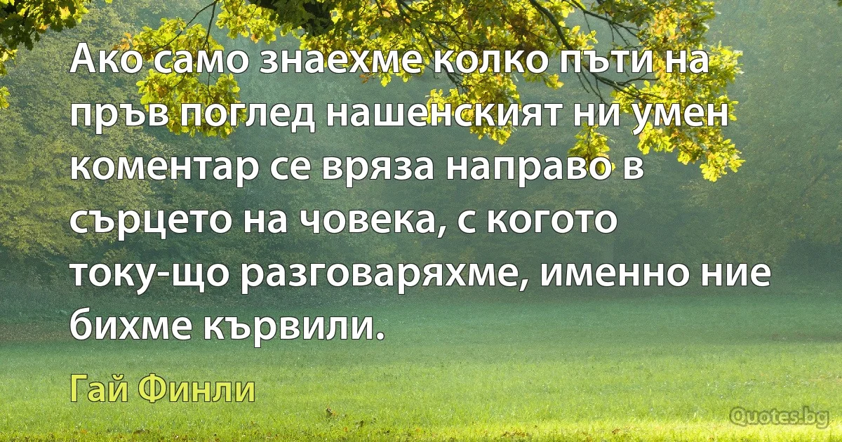 Ако само знаехме колко пъти на пръв поглед нашенският ни умен коментар се вряза направо в сърцето на човека, с когото току-що разговаряхме, именно ние бихме кървили. (Гай Финли)