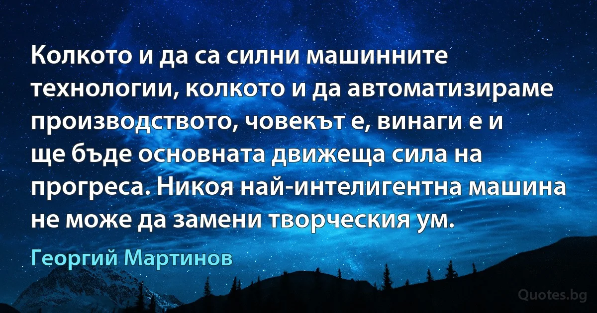 Колкото и да са силни машинните технологии, колкото и да автоматизираме производството, човекът е, винаги е и ще бъде основната движеща сила на прогреса. Никоя най-интелигентна машина не може да замени творческия ум. (Георгий Мартинов)