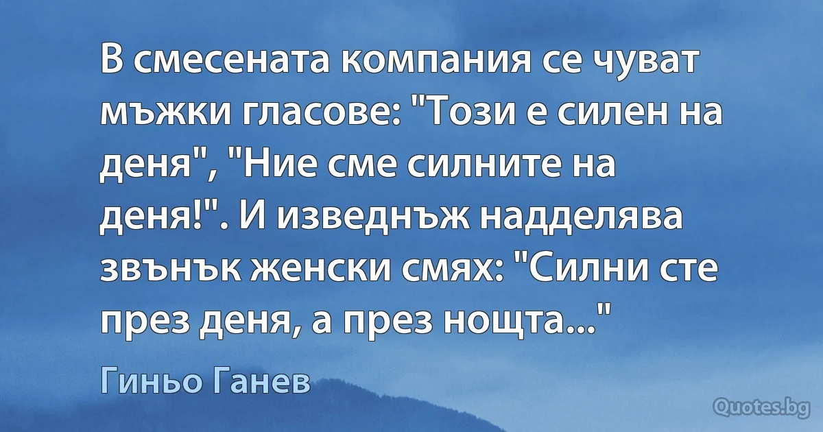 В смесената компания се чуват мъжки гласове: "Този е силен на деня", "Ние сме силните на деня!". И изведнъж надделява звънък женски смях: "Силни сте през деня, а през нощта..." (Гиньо Ганев)