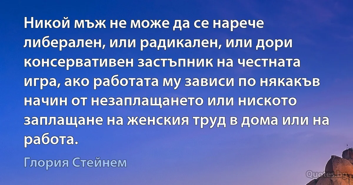 Никой мъж не може да се нарече либерален, или радикален, или дори консервативен застъпник на честната игра, ако работата му зависи по някакъв начин от незаплащането или ниското заплащане на женския труд в дома или на работа. (Глория Стейнем)