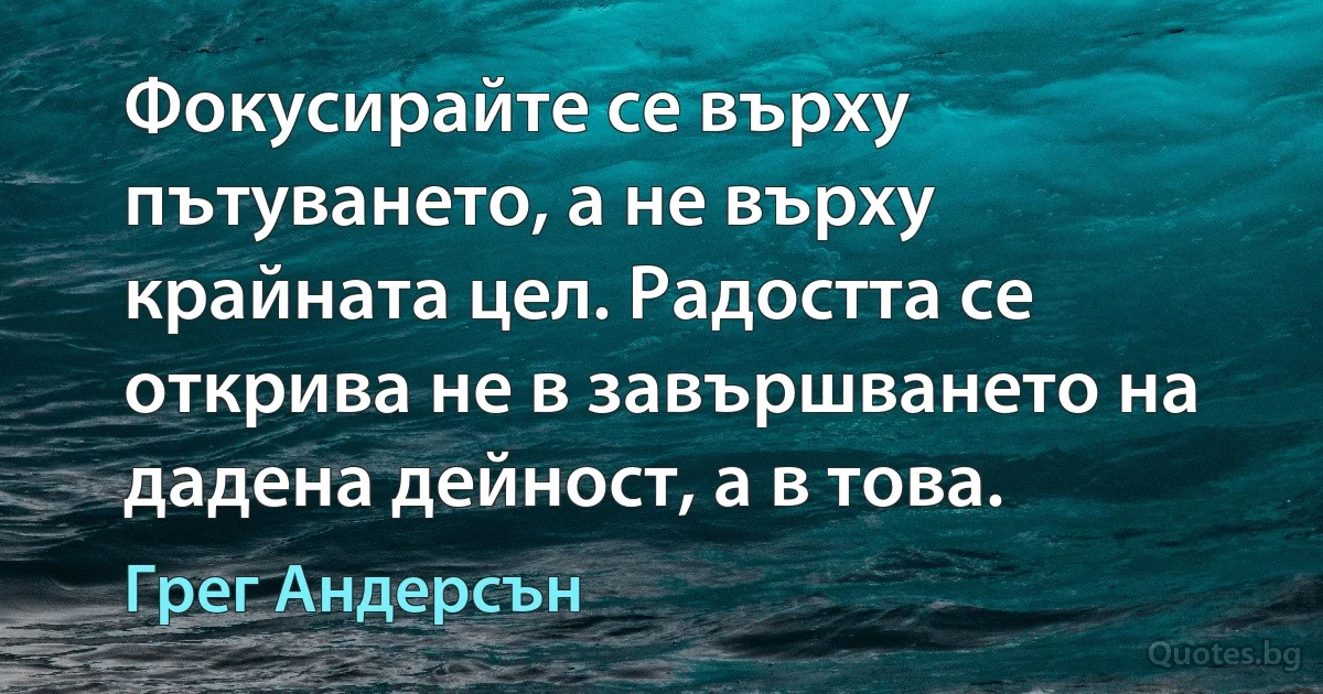 Фокусирайте се върху пътуването, а не върху крайната цел. Радостта се открива не в завършването на дадена дейност, а в това. (Грег Андерсън)