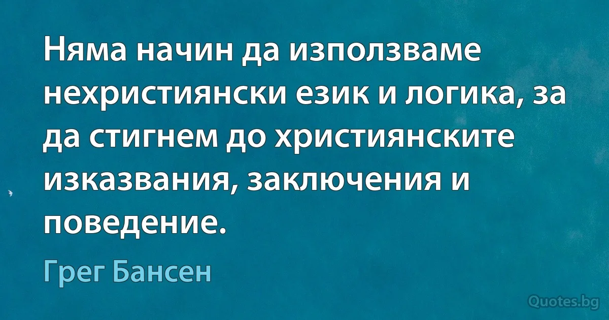 Няма начин да използваме нехристиянски език и логика, за да стигнем до християнските изказвания, заключения и поведение. (Грег Бансен)