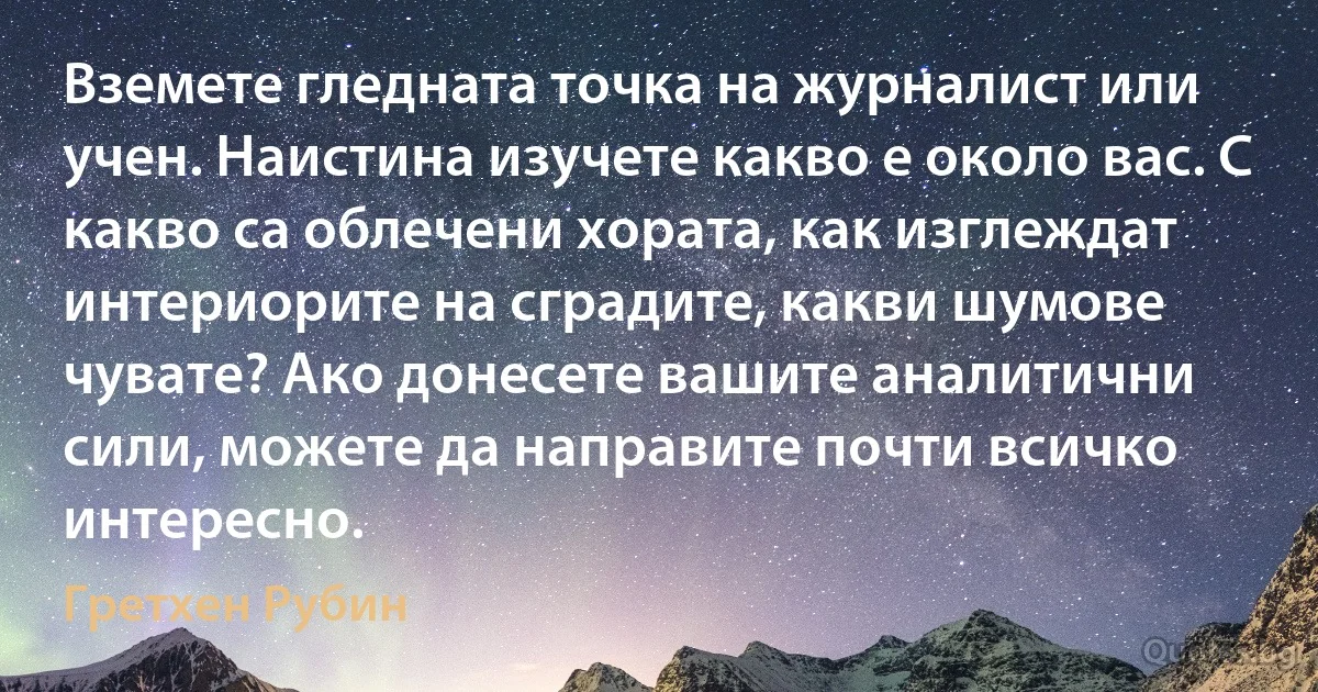 Вземете гледната точка на журналист или учен. Наистина изучете какво е около вас. С какво са облечени хората, как изглеждат интериорите на сградите, какви шумове чувате? Ако донесете вашите аналитични сили, можете да направите почти всичко интересно. (Гретхен Рубин)