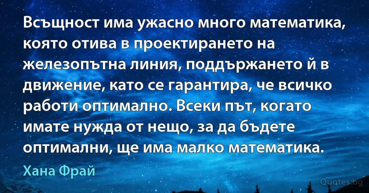 Всъщност има ужасно много математика, която отива в проектирането на железопътна линия, поддържането й в движение, като се гарантира, че всичко работи оптимално. Всеки път, когато имате нужда от нещо, за да бъдете оптимални, ще има малко математика. (Хана Фрай)