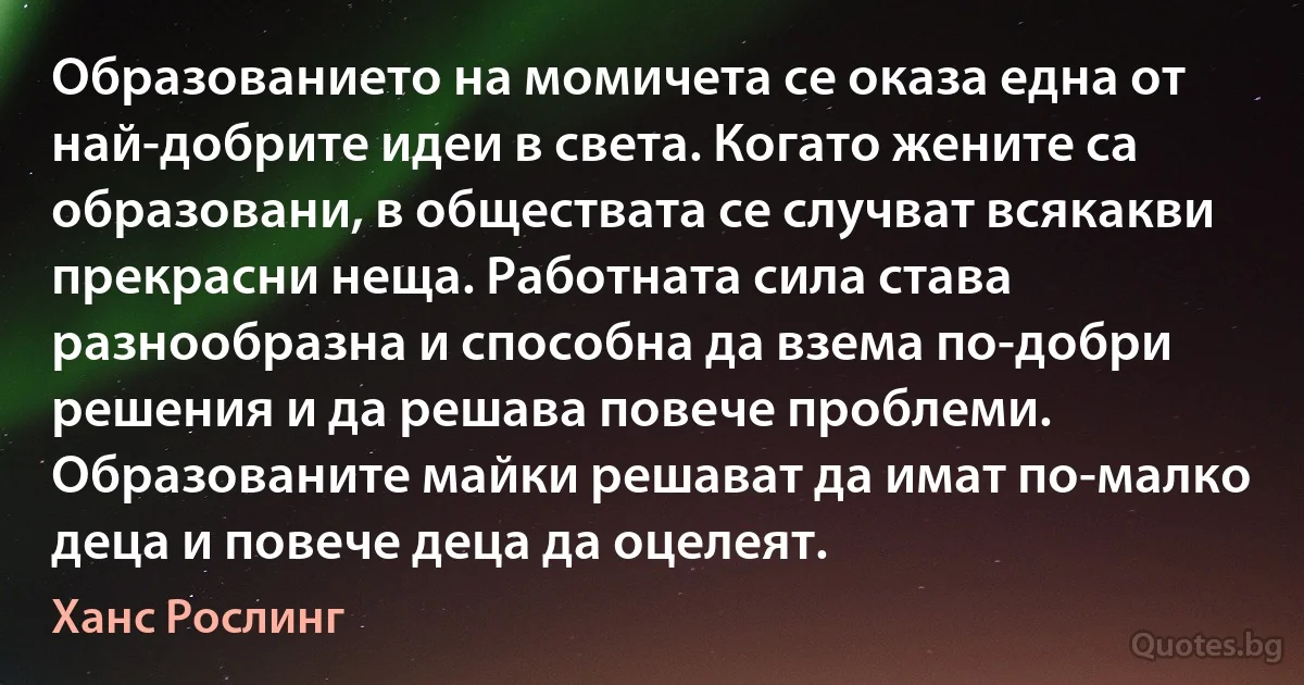 Образованието на момичета се оказа една от най-добрите идеи в света. Когато жените са образовани, в обществата се случват всякакви прекрасни неща. Работната сила става разнообразна и способна да взема по-добри решения и да решава повече проблеми. Образованите майки решават да имат по-малко деца и повече деца да оцелеят. (Ханс Рослинг)