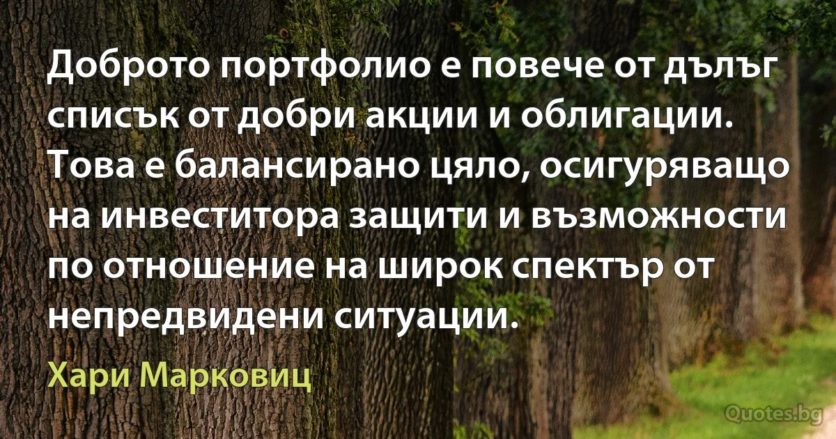 Доброто портфолио е повече от дълъг списък от добри акции и облигации. Това е балансирано цяло, осигуряващо на инвеститора защити и възможности по отношение на широк спектър от непредвидени ситуации. (Хари Марковиц)