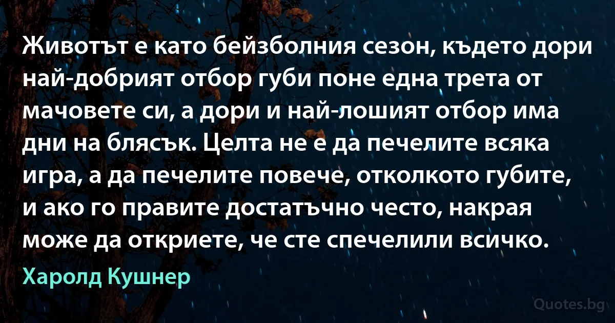 Животът е като бейзболния сезон, където дори най-добрият отбор губи поне една трета от мачовете си, а дори и най-лошият отбор има дни на блясък. Целта не е да печелите всяка игра, а да печелите повече, отколкото губите, и ако го правите достатъчно често, накрая може да откриете, че сте спечелили всичко. (Харолд Кушнер)