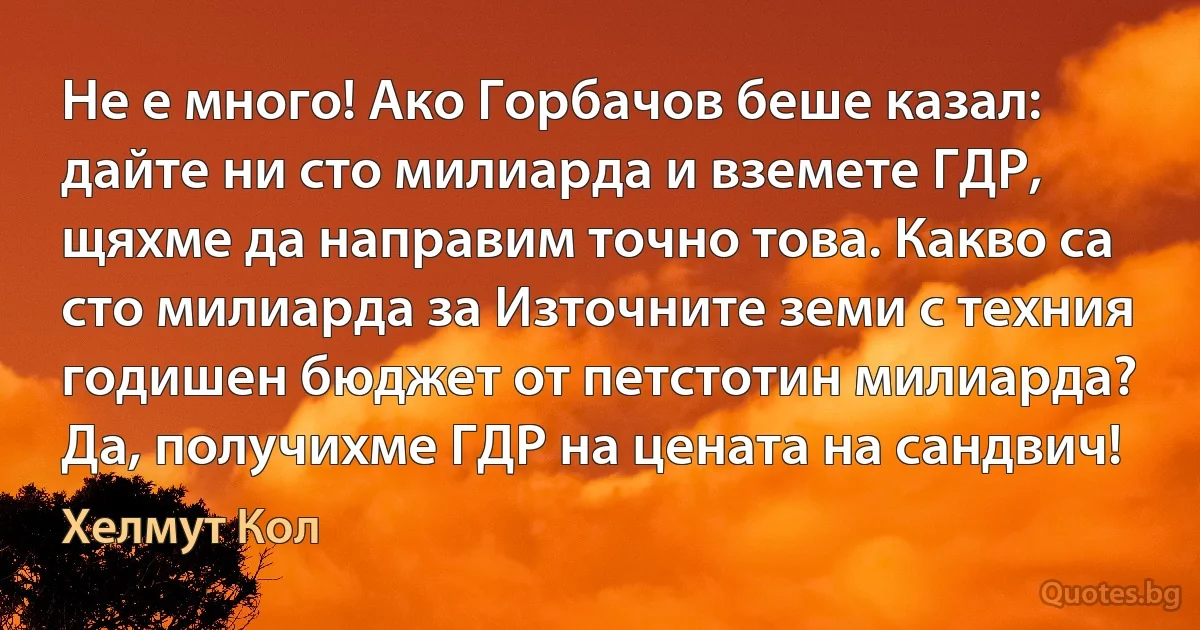 Не е много! Ако Горбачов беше казал: дайте ни сто милиарда и вземете ГДР, щяхме да направим точно това. Какво са сто милиарда за Източните земи с техния годишен бюджет от петстотин милиарда? Да, получихме ГДР на цената на сандвич! (Хелмут Кол)