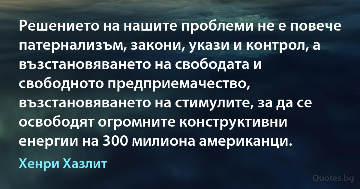 Решението на нашите проблеми не е повече патернализъм, закони, укази и контрол, а възстановяването на свободата и свободното предприемачество, възстановяването на стимулите, за да се освободят огромните конструктивни енергии на 300 милиона американци. (Хенри Хазлит)