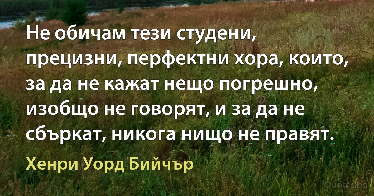 Не обичам тези студени, прецизни, перфектни хора, които, за да не кажат нещо погрешно, изобщо не говорят, и за да не сбъркат, никога нищо не правят. (Хенри Уорд Бийчър)