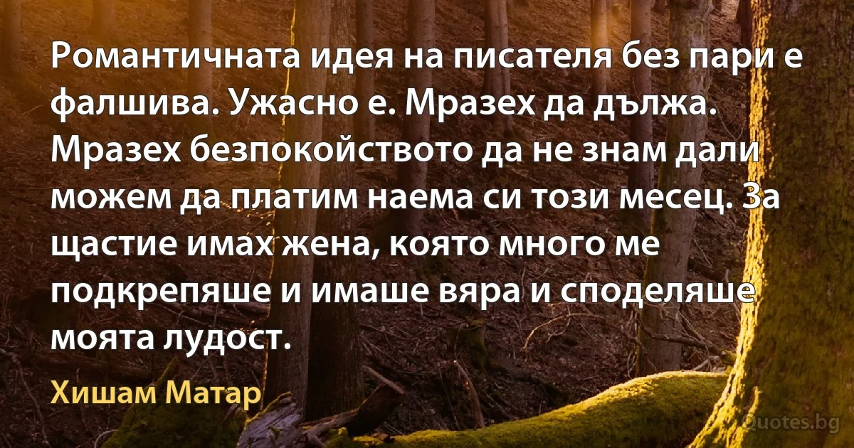 Романтичната идея на писателя без пари е фалшива. Ужасно е. Мразех да дължа. Мразех безпокойството да не знам дали можем да платим наема си този месец. За щастие имах жена, която много ме подкрепяше и имаше вяра и споделяше моята лудост. (Хишам Матар)