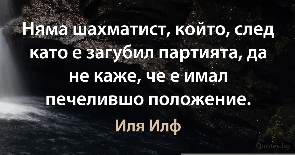 Няма шахматист, който, след като е загубил партията, да не каже, че е имал печелившо положение. (Иля Илф)