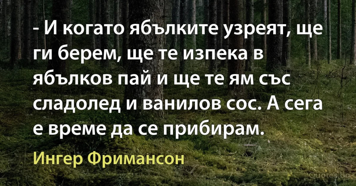 - И когато ябълките узреят, ще ги берем, ще те изпека в ябълков пай и ще те ям със сладолед и ванилов сос. А сега е време да се прибирам. (Ингер Фримансон)