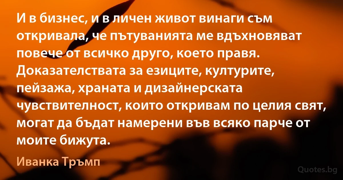 И в бизнес, и в личен живот винаги съм откривала, че пътуванията ме вдъхновяват повече от всичко друго, което правя. Доказателствата за езиците, културите, пейзажа, храната и дизайнерската чувствителност, които откривам по целия свят, могат да бъдат намерени във всяко парче от моите бижута. (Иванка Тръмп)