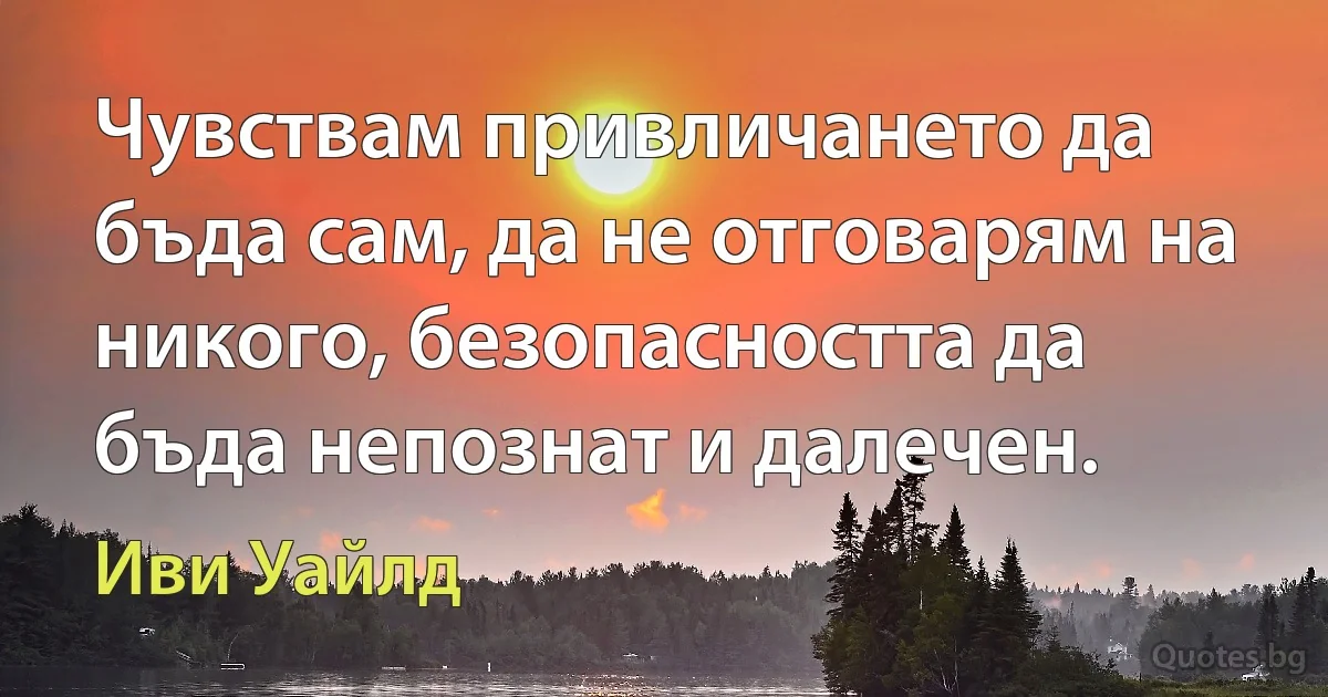 Чувствам привличането да бъда сам, да не отговарям на никого, безопасността да бъда непознат и далечен. (Иви Уайлд)