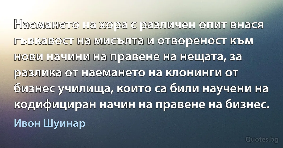 Наемането на хора с различен опит внася гъвкавост на мисълта и отвореност към нови начини на правене на нещата, за разлика от наемането на клонинги от бизнес училища, които са били научени на кодифициран начин на правене на бизнес. (Ивон Шуинар)