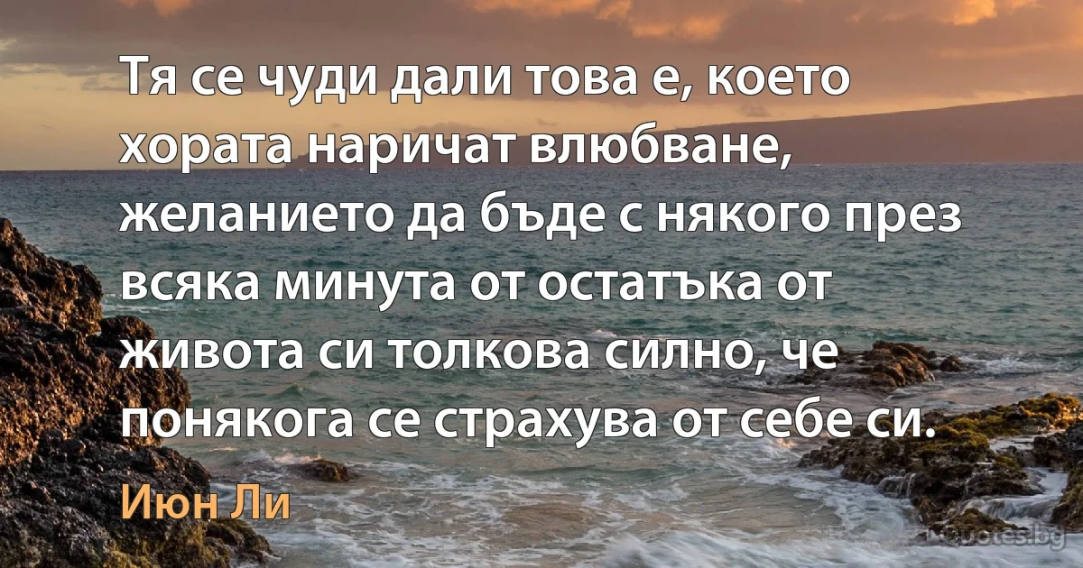 Тя се чуди дали това е, което хората наричат влюбване, желанието да бъде с някого през всяка минута от остатъка от живота си толкова силно, че понякога се страхува от себе си. (Июн Ли)