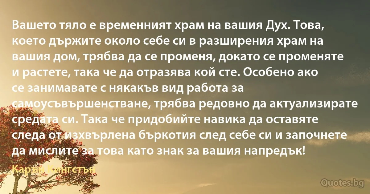 Вашето тяло е временният храм на вашия Дух. Това, което държите около себе си в разширения храм на вашия дом, трябва да се променя, докато се променяте и растете, така че да отразява кой сте. Особено ако се занимавате с някакъв вид работа за самоусъвършенстване, трябва редовно да актуализирате средата си. Така че придобийте навика да оставяте следа от изхвърлена бъркотия след себе си и започнете да мислите за това като знак за вашия напредък! (Карън Кингстън)