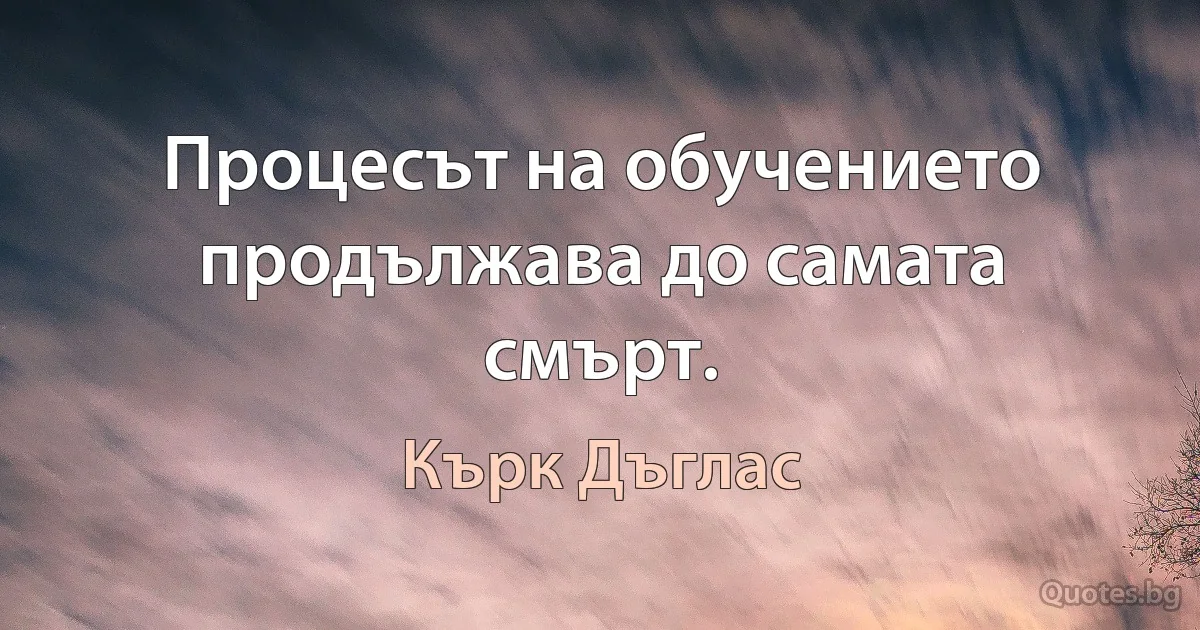 Процесът на обучението продължава до самата смърт. (Кърк Дъглас)